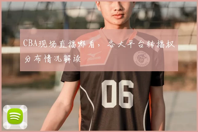 CBA现场直播哪看，各大平台转播权分布情况解读