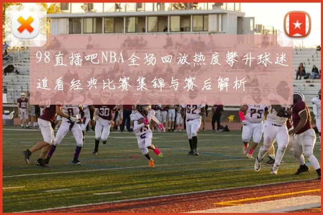 98直播吧NBA全场回放热度攀升球迷追看经典比赛集锦与赛后解析