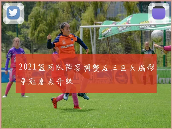 2021篮网队阵容调整后三巨头成形争冠看点升级