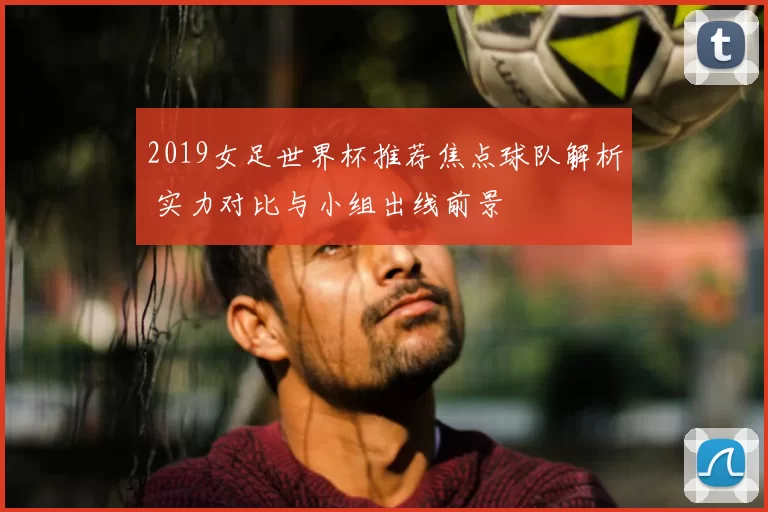 2019女足世界杯推荐焦点球队解析 实力对比与小组出线前景