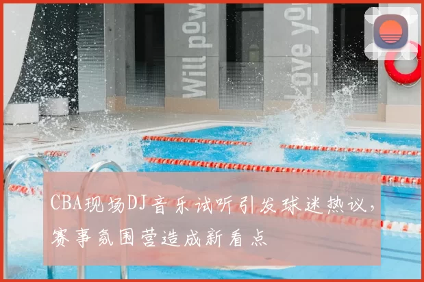 CBA现场DJ音乐试听引发球迷热议，赛事氛围营造成新看点