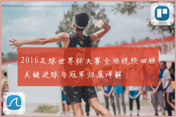 2016足球世界杯决赛全场视频回顾 关键进球与冠军归属详解