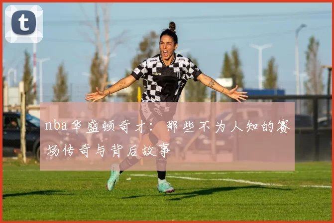 nba华盛顿奇才：那些不为人知的赛场传奇与背后故事