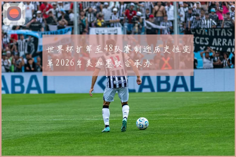 世界杯扩军至48队赛制迎历史性变革2026年美加墨联合承办