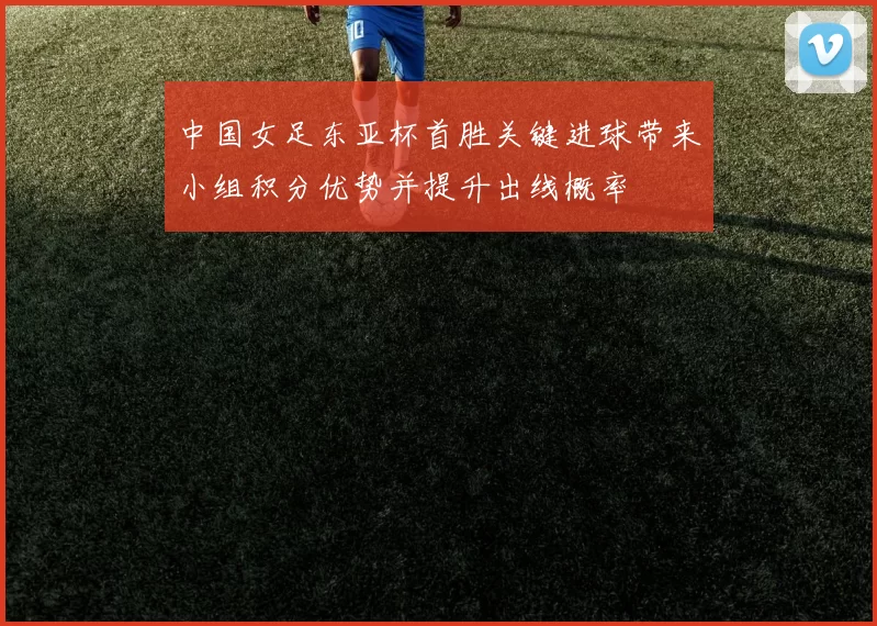 中国女足东亚杯首胜关键进球带来小组积分优势并提升出线概率
