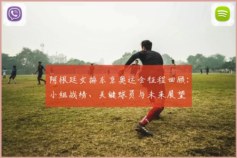 阿根廷女排东京奥运会征程回顾：小组战绩、关键球员与未来展望