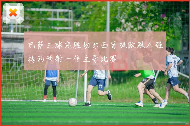巴萨三球完胜切尔西晋级欧冠八强梅西两射一传主导比赛