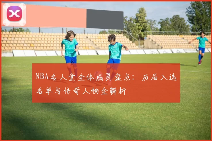 NBA名人堂全体成员盘点：历届入选名单与传奇人物全解析