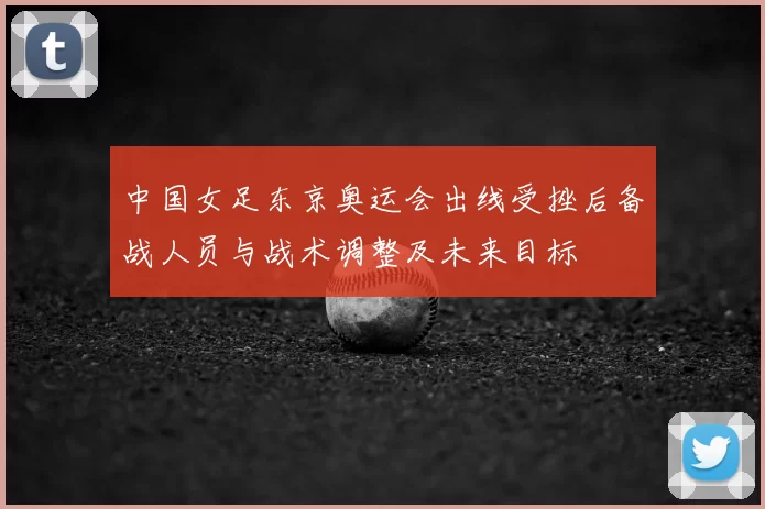 中国女足东京奥运会出线受挫后备战人员与战术调整及未来目标