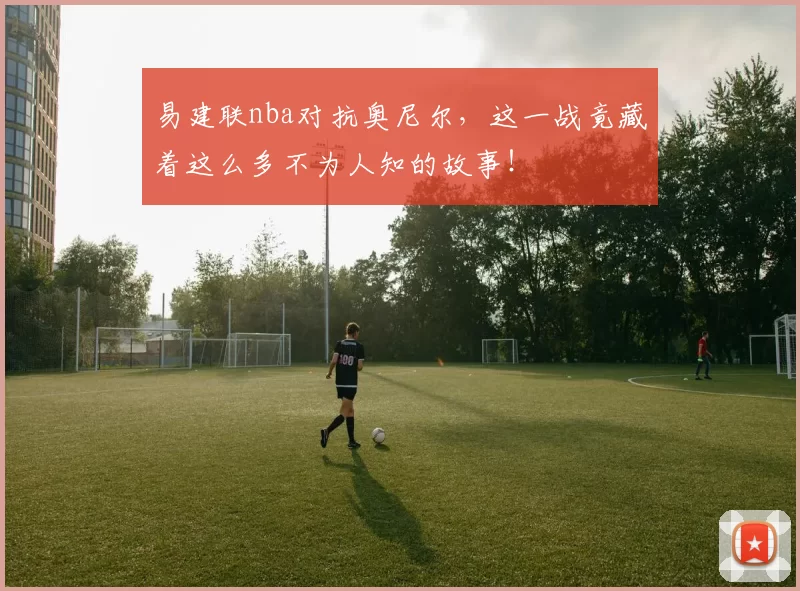易建联nba对抗奥尼尔，这一战竟藏着这么多不为人知的故事！