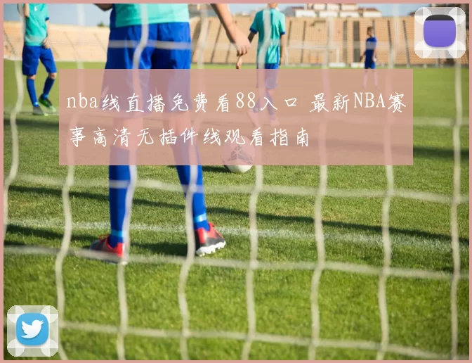 nba线直播免费看88入口 最新NBA赛事高清无插件线观看指南