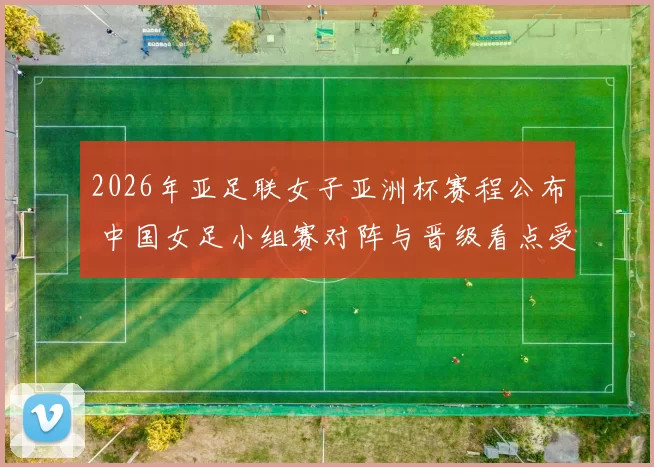 2026年亚足联女子亚洲杯赛程公布 中国女足小组赛对阵与晋级看点受关注