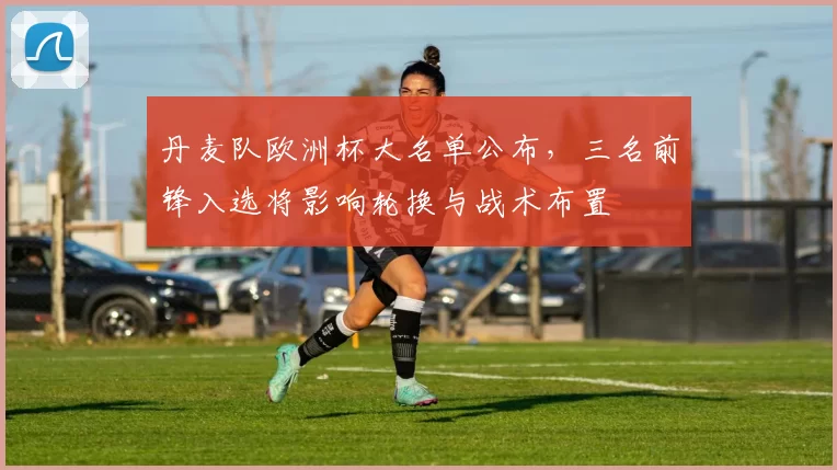 丹麦队欧洲杯大名单公布，三名前锋入选将影响轮换与战术布置