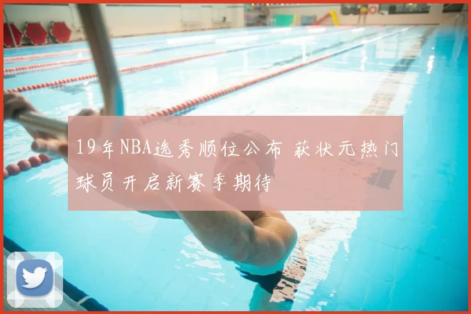 19年NBA选秀顺位公布 获状元热门球员开启新赛季期待