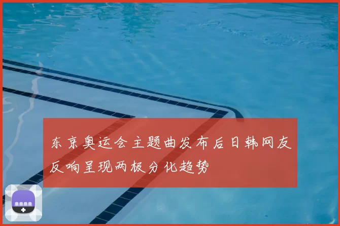 东京奥运会主题曲发布后日韩网友反响呈现两极分化趋势