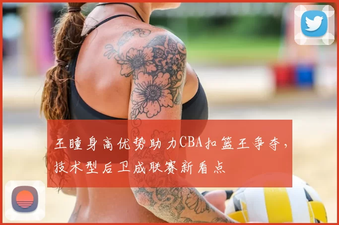 王瞳身高优势助力CBA扣篮王争夺，技术型后卫成联赛新看点