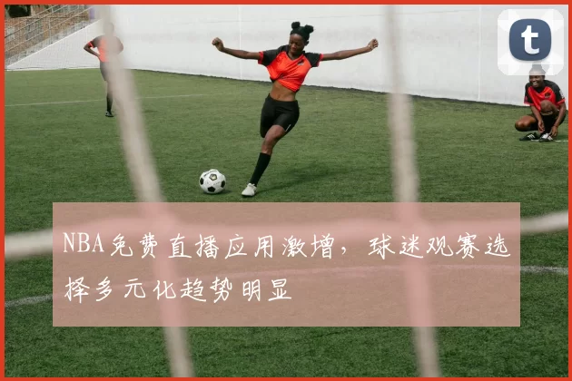 NBA免费直播应用激增，球迷观赛选择多元化趋势明显