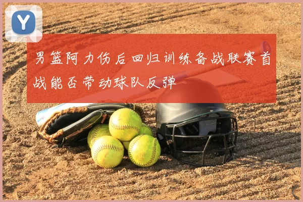 男篮阿力伤后回归训练备战联赛首战能否带动球队反弹