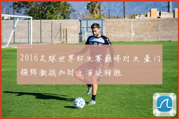 2016足球世界杯决赛巅峰对决 豪门强阵激战加时上演逆转胜