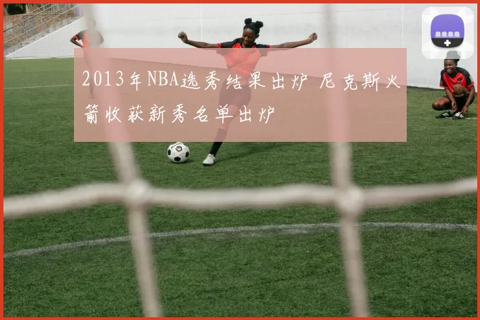 2013年NBA选秀结果出炉 尼克斯火箭收获新秀名单出炉