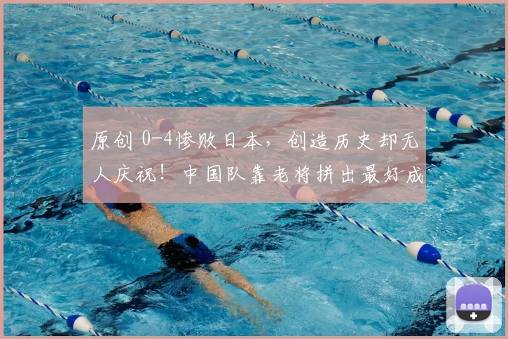 原创 0-4惨败日本，创造历史却无人庆祝！中国队靠老将拼出最好成绩，下一届直接推倒重来