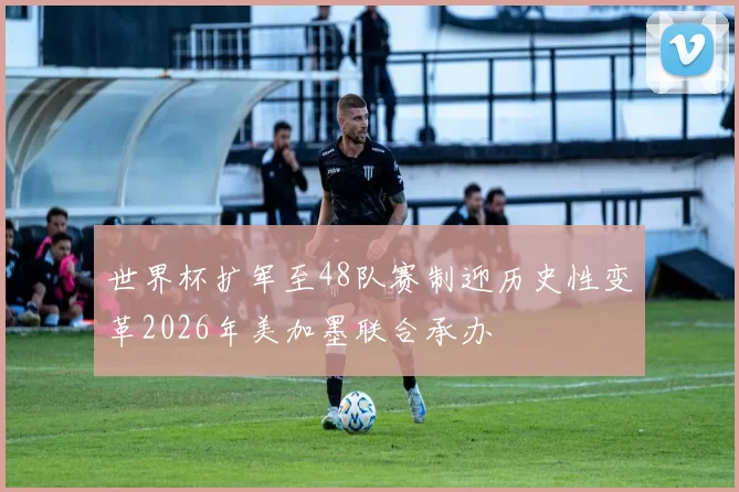世界杯扩军至48队赛制迎历史性变革2026年美加墨联合承办