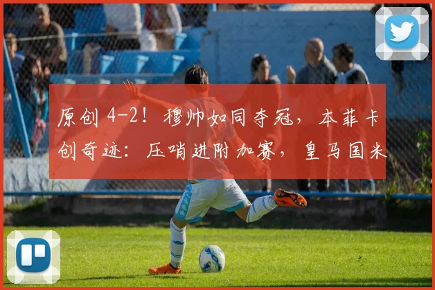 原创 4-2！穆帅如同夺冠，本菲卡创奇迹：压哨进附加赛，皇马国米2选1