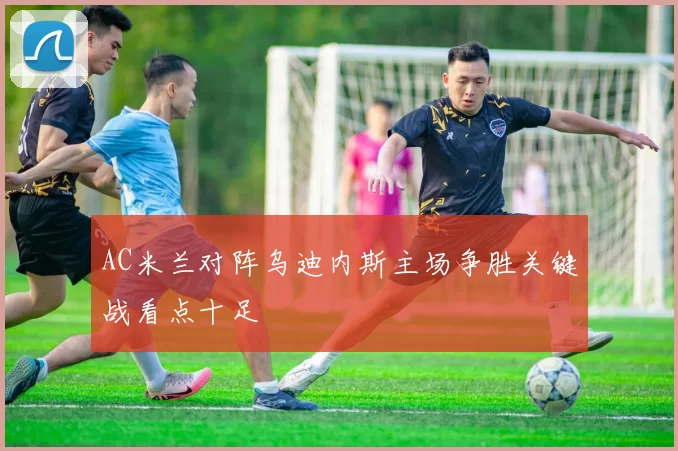 AC米兰对阵乌迪内斯主场争胜关键战看点十足