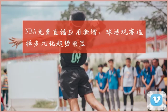 NBA免费直播应用激增，球迷观赛选择多元化趋势明显