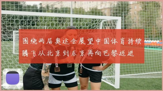 围绕两届奥运会展望中国体育持续腾飞从北京到东京再向巴黎迈进