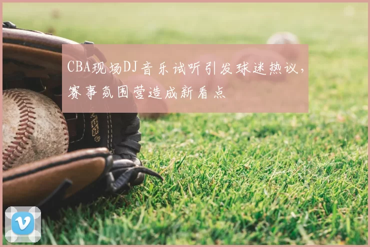 CBA现场DJ音乐试听引发球迷热议，赛事氛围营造成新看点
