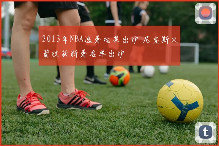 2013年NBA选秀结果出炉 尼克斯火箭收获新秀名单出炉