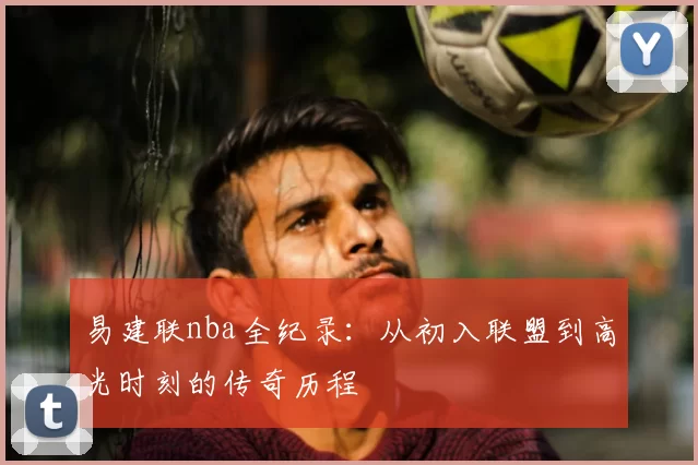 易建联nba全纪录：从初入联盟到高光时刻的传奇历程