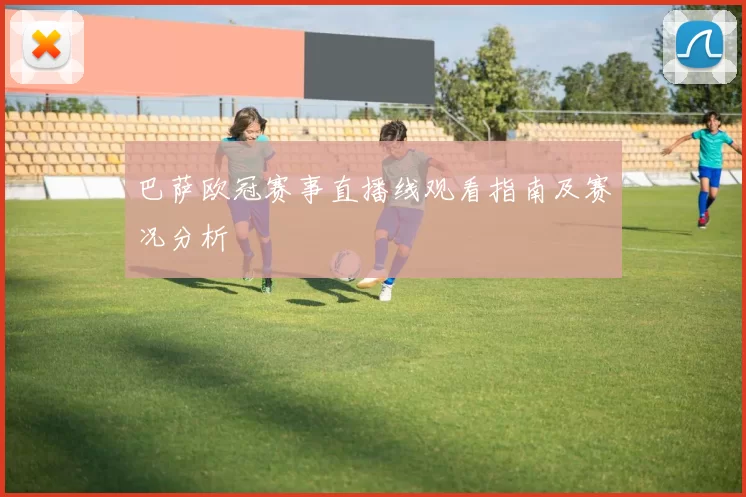 巴萨欧冠赛事直播线观看指南及赛况分析