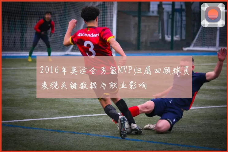 2016年奥运会男篮MVP归属回顾球员表现关键数据与职业影响