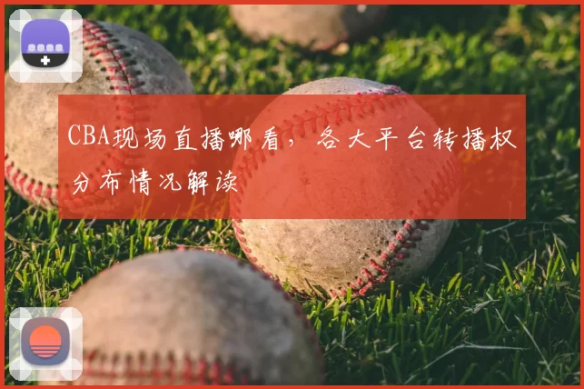 CBA现场直播哪看，各大平台转播权分布情况解读