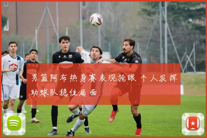 男篮阿布热身赛表现抢眼 个人发挥助球队稳住局面