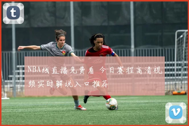 NBA线直播免费看 今日赛程高清视频实时解说入口推荐