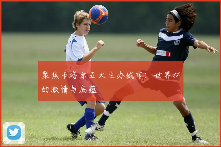 聚焦卡塔尔五大主办城市：世界杯的激情与底蕴