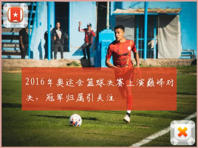 2016年奥运会篮球决赛上演巅峰对决,冠军归属引关注