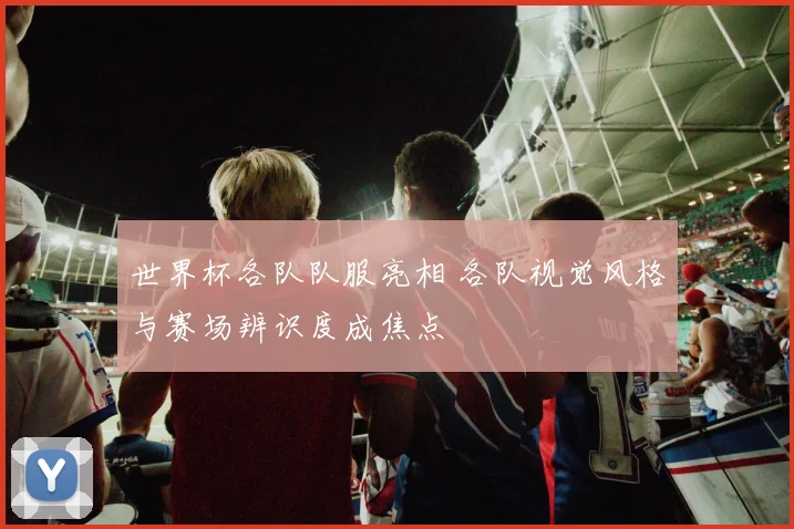 世界杯各队队服亮相 各队视觉风格与赛场辨识度成焦点